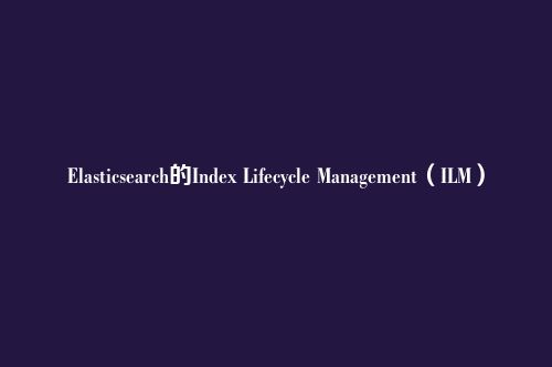 Elasticsearch的Index Lifecycle Management（ILM）